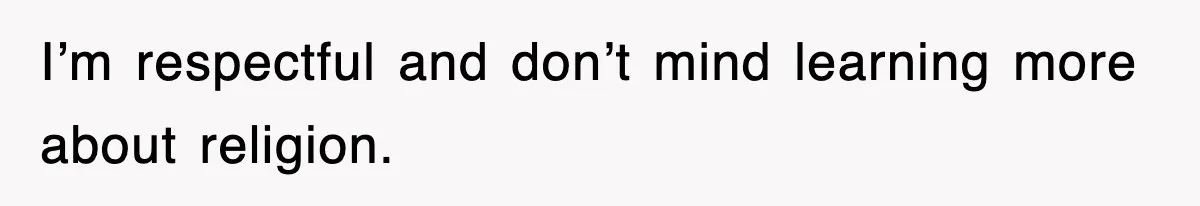 I’m respectful and don’t mind learning more about religion.