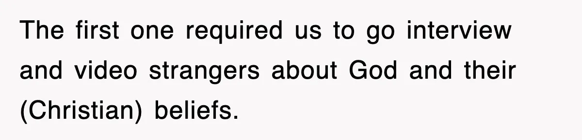 The first one required us to go interview and video strangers about God and their (Christian) beliefs.