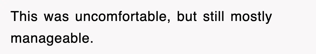 This was uncomfortable, but still mostly manageable.