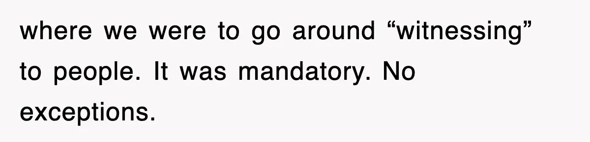 where we were to go around “witnessing” to people. It was mandatory. No exceptions.