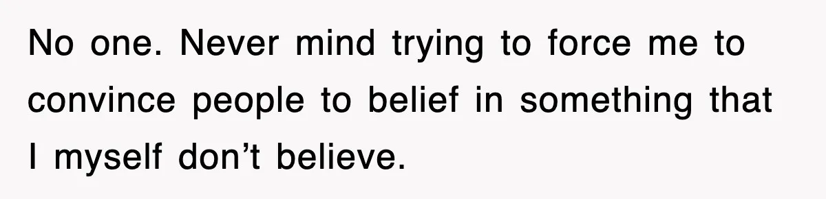 No one. Never mind trying to force me to convince people to belief in something that I myself don’t believe.