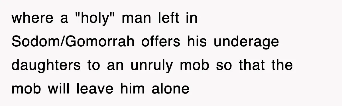 where a "holy" man left in Sodom/Gomorrah offers his underage daughters to an unruly mob so that the mob will leave him alone
