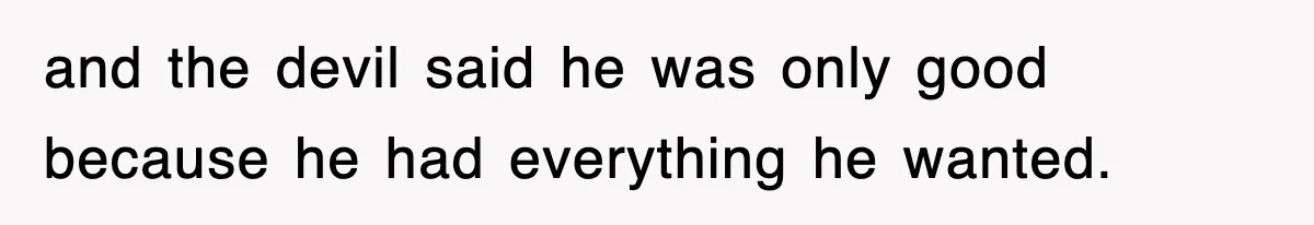 and the devil said he was only good because he had everything he wanted.