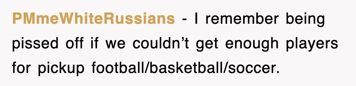 PMmeWhiteRussians − I remember being pissed off if we couldn’t get enough players for pickup football/basketball/soccer.