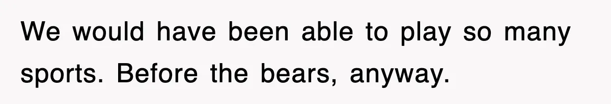We would have been able to play so many sports. Before the bears, anyway.