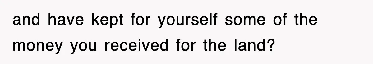 and have kept for yourself some of the money you received for the land?