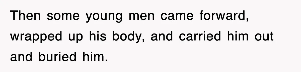 Then some young men came forward, wrapped up his body, and carried him out and buried him.