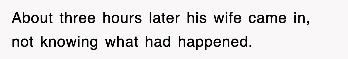 About three hours later his wife came in, not knowing what had happened.