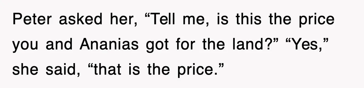 Peter asked her, “Tell me, is this the price you and Ananias got for the land?” “Yes,” she said, “that is the price.”