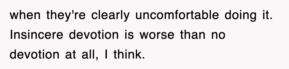 when they're clearly uncomfortable doing it. Insincere devotion is worse than no devotion at all, I think.