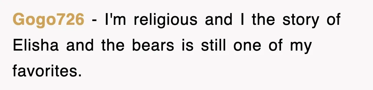 Gogo726 − I'm religious and I the story of Elisha and the bears is still one of my favorites.