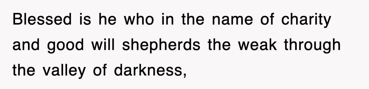 Blessed is he who in the name of charity and good will shepherds the weak through the valley of darkness,