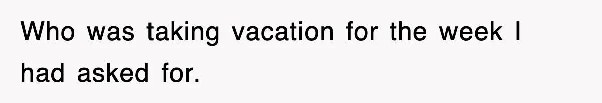 Who was taking vacation for the week I had asked for.