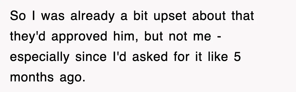 So I was already a bit upset about that they'd approved him, but not me - especially since I'd asked for it like 5 months ago.