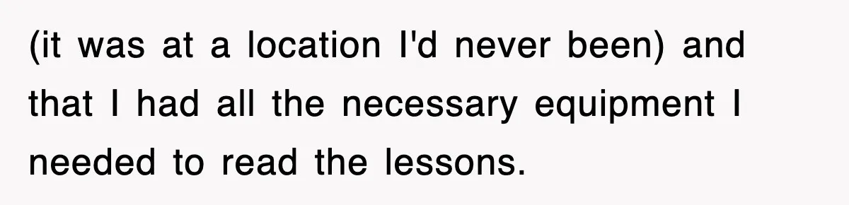 (it was at a location I'd never been) and that I had all the necessary equipment I needed to read the lessons.