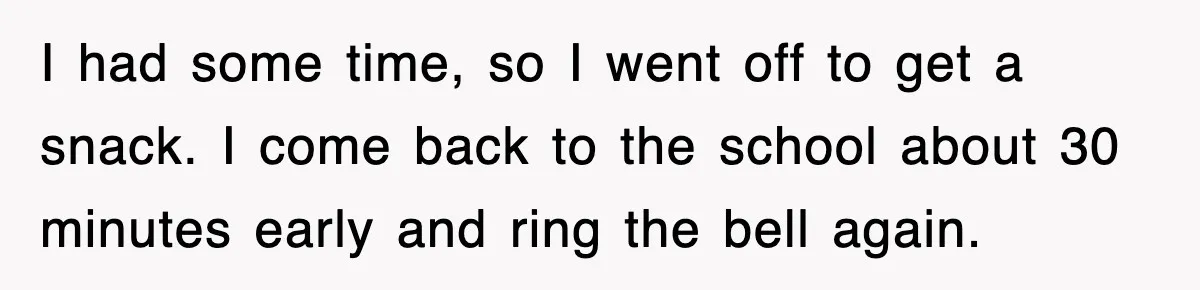 I had some time, so I went off to get a snack. I come back to the school about 30 minutes early and ring the bell again.