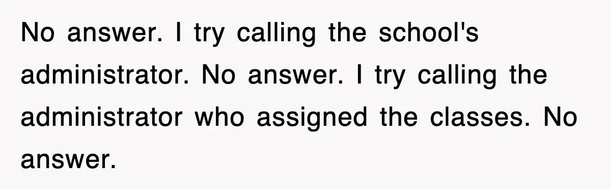 No answer. I try calling the school's administrator. No answer. I try calling the administrator who assigned the classes. No answer.