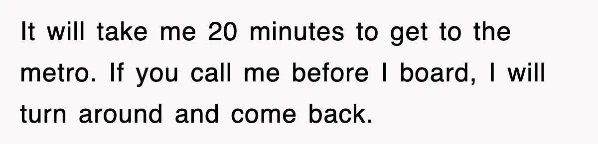 It will take me 20 minutes to get to the metro. If you call me before I board, I will turn around and come back.