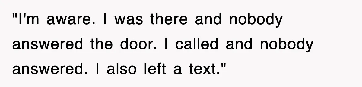 "I'm aware. I was there and nobody answered the door. I called and nobody answered. I also left a text."