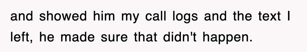 and showed him my call logs and the text I left, he made sure that didn't happen.