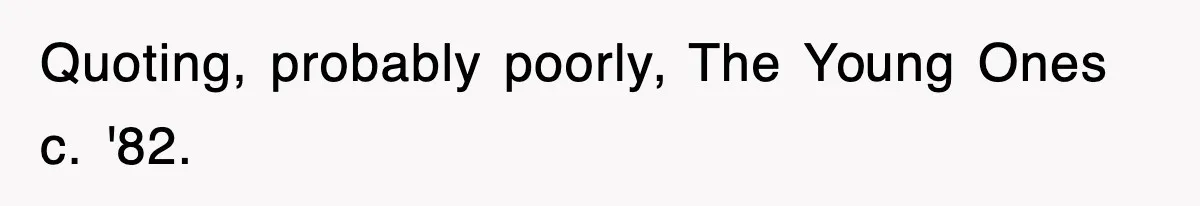 Quoting, probably poorly, The Young Ones c. '82.