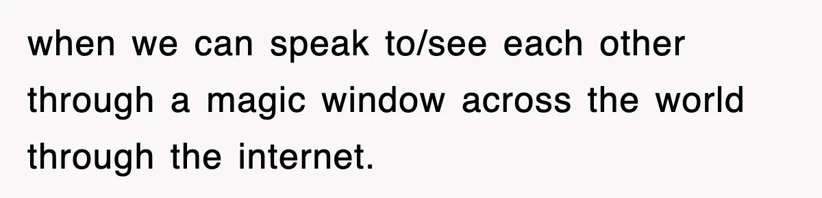 when we can speak to/see each other through a magic window across the world through the internet.