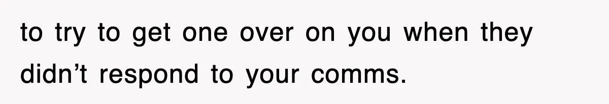 to try to get one over on you when they didn’t respond to your comms.