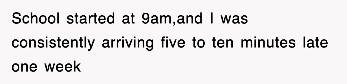School started at 9am,and I was consistently arriving five to ten minutes late one week