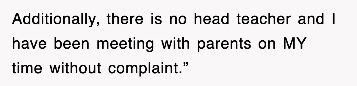 Additionally, there is no head teacher and I have been meeting with parents on MY time without complaint.”