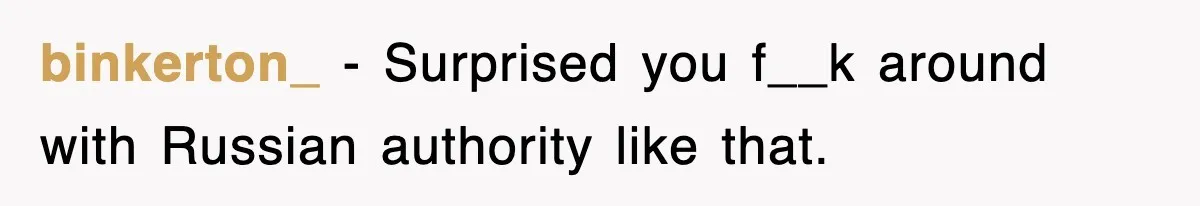 binkerton_ − Surprised you f__k around with Russian authority like that.