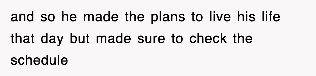 and so he made the plans to live his life that day but made sure to check the schedule