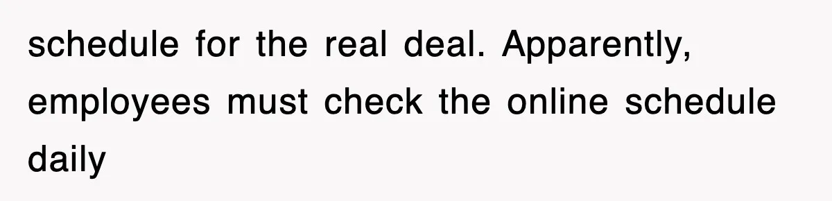 schedule for the real deal. Apparently, employees must check the online schedule daily