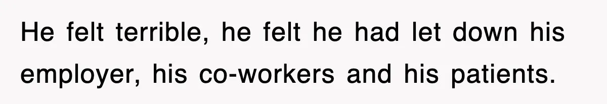He felt terrible, he felt he had let down his employer, his co-workers and his patients.