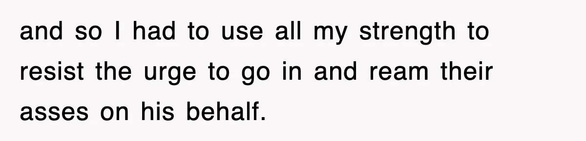and so I had to use all my strength to resist the urge to go in and ream their asses on his behalf.