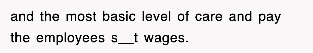 and the most basic level of care and pay the employees s__t wages.
