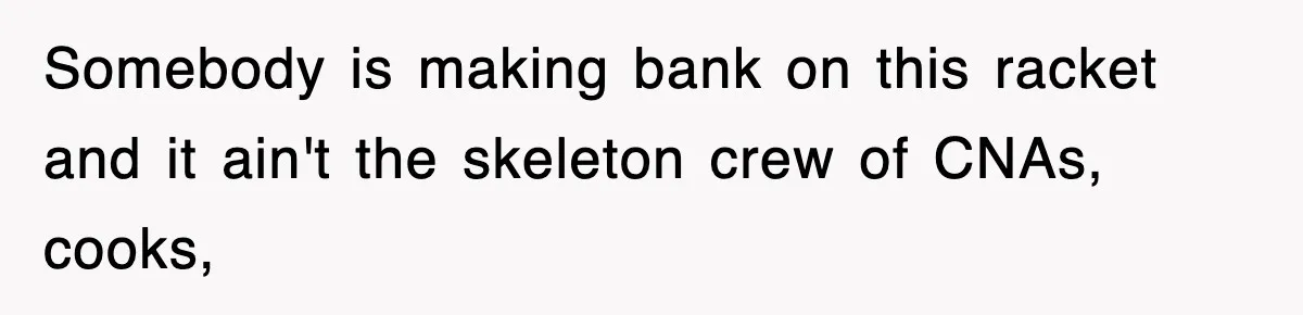 Somebody is making bank on this racket and it ain't the skeleton crew of CNAs, cooks,