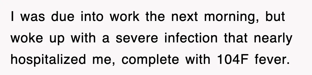 I was due into work the next morning, but woke up with a severe infection that nearly hospitalized me, complete with 104F fever.