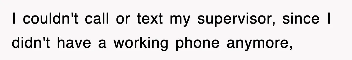 I couldn't call or text my supervisor, since I didn't have a working phone anymore,