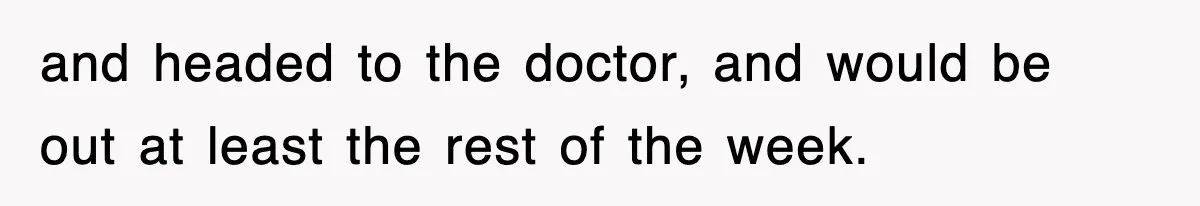 and headed to the doctor, and would be out at least the rest of the week.