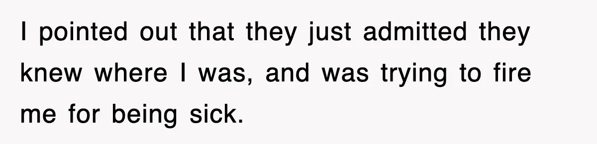 I pointed out that they just admitted they knew where I was, and was trying to fire me for being sick.