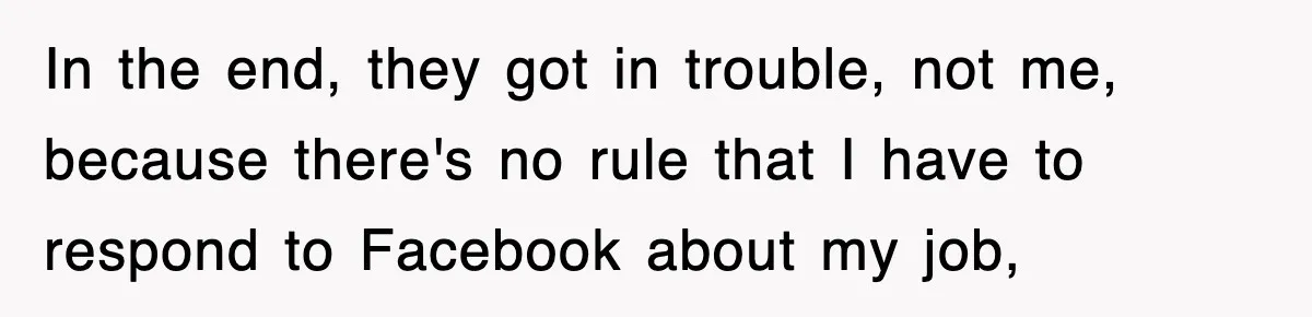 In the end, they got in trouble, not me, because there's no rule that I have to respond to Facebook about my job,