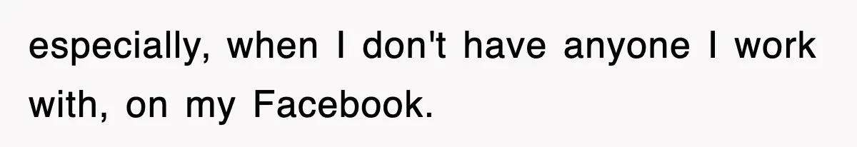 especially, when I don't have anyone I work with, on my Facebook.
