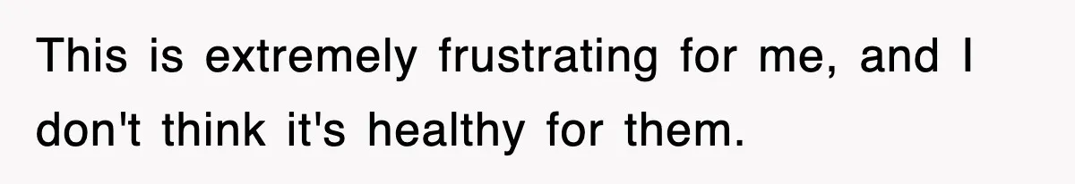 This is extremely frustrating for me, and I don't think it's healthy for them.