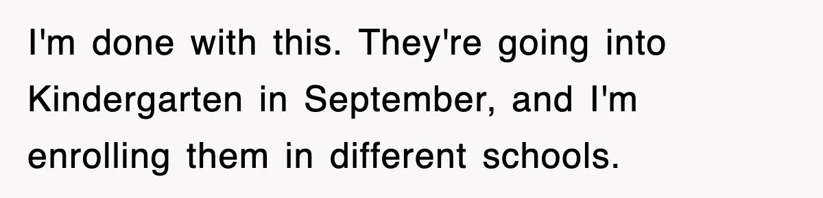 I'm done with this. They're going into Kindergarten in September, and I'm enrolling them in different schools.