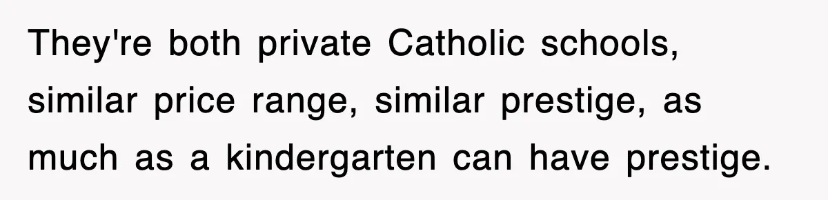They're both private Catholic schools, similar price range, similar prestige, as much as a kindergarten can have prestige.