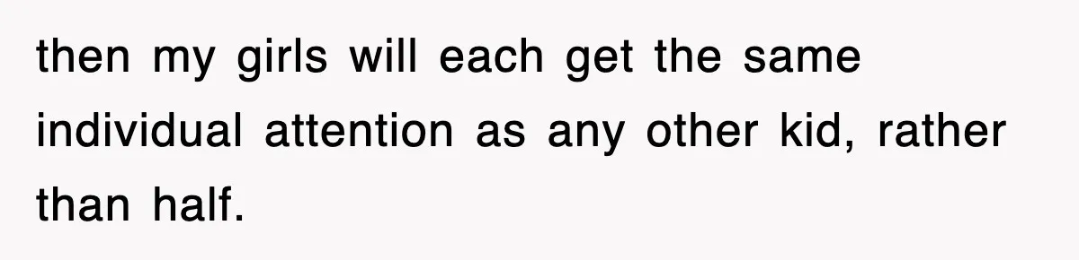 then my girls will each get the same individual attention as any other kid, rather than half.