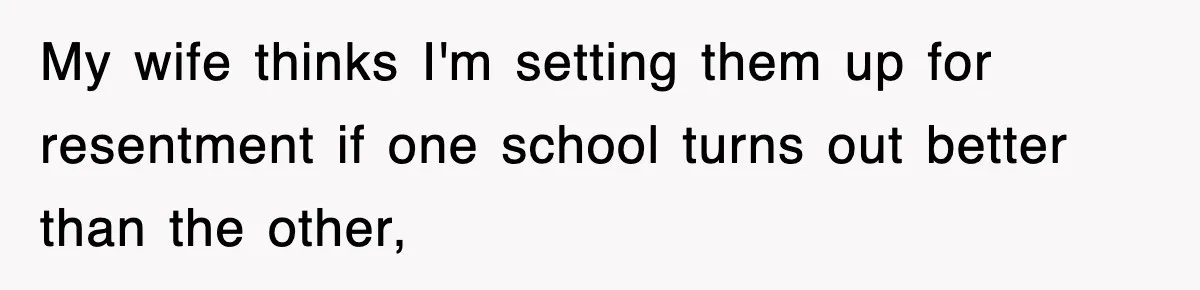 My wife thinks I'm setting them up for resentment if one school turns out better than the other,