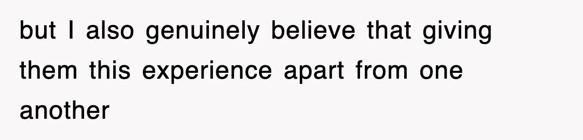 but I also genuinely believe that giving them this experience apart from one another