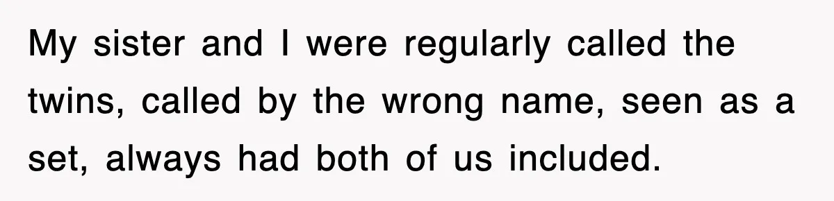 My sister and I were regularly called the twins, called by the wrong name, seen as a set, always had both of us included.
