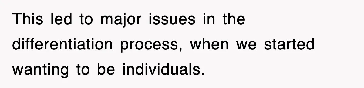 This led to major issues in the differentiation process, when we started wanting to be individuals.